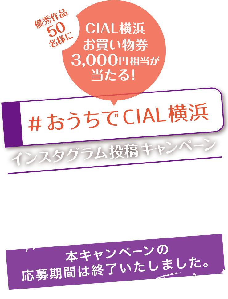 優秀作品50名様にCIAL横浜お買物券3,000円相当が当たる！ おうちでCIAL横浜インスタグラム投稿キャンペーン CIAL横浜で購入した商品を「cial_yokohama」で投稿しよう！ 本キャンペーンの応募期間は終了いたしました。